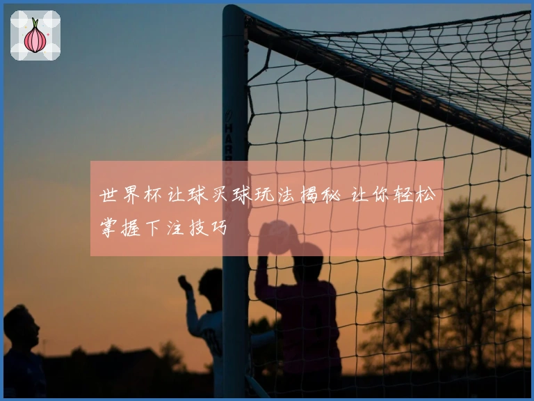 世界杯让球买球玩法揭秘 让你轻松掌握下注技巧